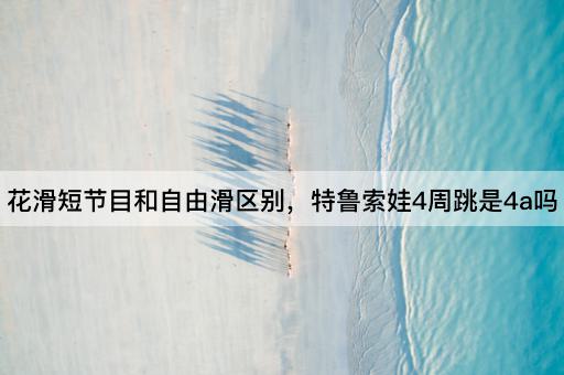 花滑短节目和自由滑区别，特鲁索娃4周跳是4a吗