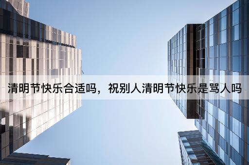 清明节快乐合适吗，祝别人清明节快乐是骂人吗
