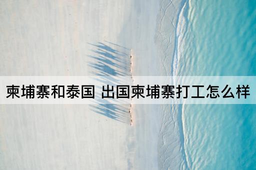 柬埔寨和泰国 出国柬埔寨打工怎么样